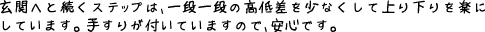 玄関へと続くステップは、一段一段の高低差を少なくして上り下りを楽にしています。手すりがついていますので、安心です。