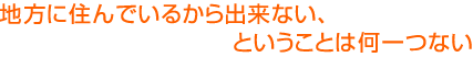 地方に住んでいるから出来ない、ということは何一つない